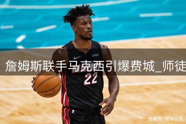 詹姆斯联手马克西引爆费城 师徒情缘成就76人新王朝？